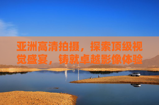 亚洲高清拍摄，探索顶级视觉盛宴，铸就卓越影像体验，亚洲高清视觉盛宴，铸就卓越影像