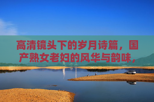 高清镜头下的岁月诗篇，国产熟女老妇的风华与韵味，高清镜头下的岁月诗篇，国产熟女老妇的风华与韵味