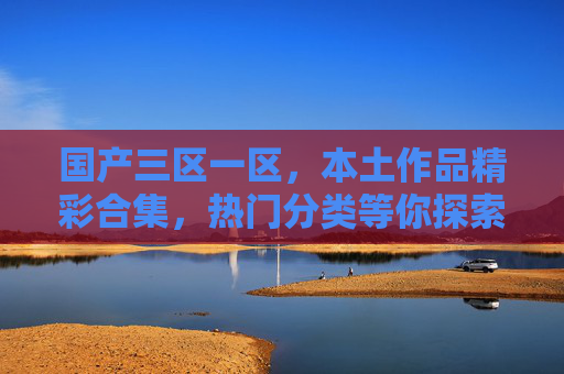 国产三区一区，本土作品精彩合集，热门分类等你探索，立即加入讨论！国产本土热门合集，精彩分类等你探索讨论！