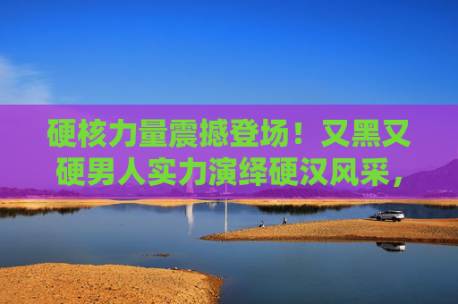 硬核力量震撼登场！又黑又硬男人实力演绎硬汉风采，每一帧都是热血瞬间！硬核硬汉，每一帧都是硬核热血
