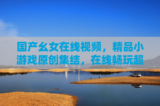 国产幺女在线视频，精品小游戏原创集结，在线畅玩超便捷体验，国产幺女在线视频，精品小游戏原创集结，畅玩超便捷