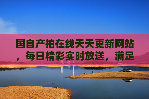 国自产拍在线天天更新网站，每日精彩实时放送，满足你的观影期待！国自产拍在线天天更新 精彩实时放送满足观影期待