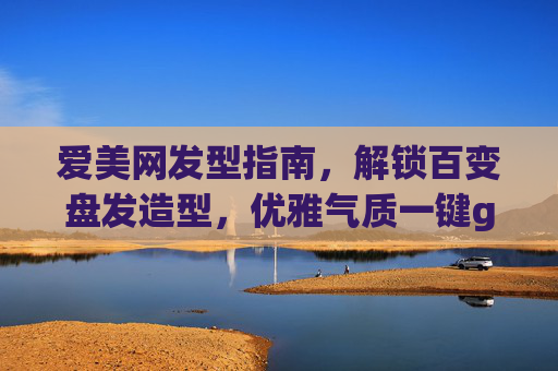 爱美网发型指南，解锁百变盘发造型，优雅气质一键get！解锁百变盘发造型，优雅气质一键get！