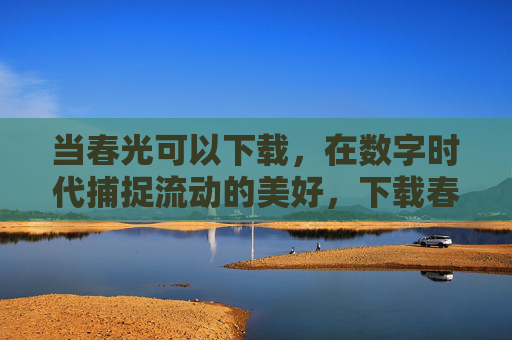 当春光可以下载，在数字时代捕捉流动的美好，下载春光，数字时代的流动美好
