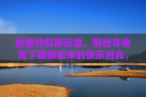 爸爸的假期迅雷，那些年他用下载攒起来的快乐时光，爸爸假期，迅雷下载攒的快乐时光