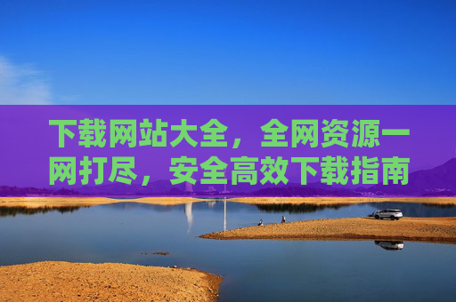 下载网站大全，全网资源一网打尽，安全高效下载指南，下载网站大全，全网资源安全高效下载指南