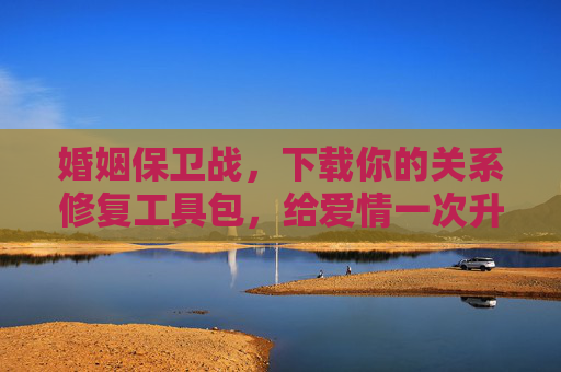 婚姻保卫战，下载你的关系修复工具包，给爱情一次升级更新，婚姻保卫战，修复关系，升级爱情