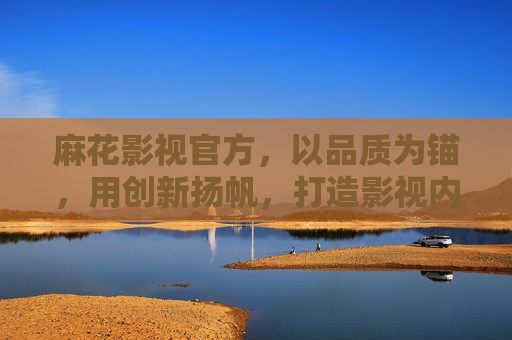 麻花影视官方，以品质为锚，用创新扬帆，打造影视内容新标杆，麻花影视，品质为锚，创新扬帆，铸就影视新标杆