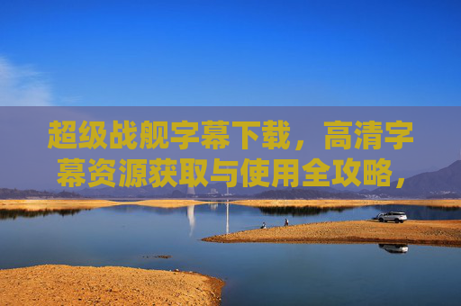 超级战舰字幕下载，高清字幕资源获取与使用全攻略，超级战舰高清字幕下载与使用全攻略