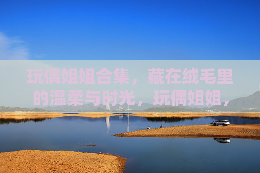玩偶姐姐合集，藏在绒毛里的温柔与时光，玩偶姐姐，藏在绒毛里的温柔时光