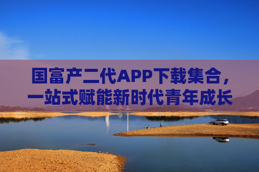 国富产二代APP下载集合，一站式赋能新时代青年成长，国富产二代APP下载集合，一站式赋能新时代青年成长