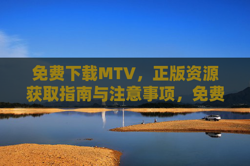 免费下载MTV,正版资源获取指南与注意事项,免费下载正版MTV,资源获取指南与注意事项 免费下载MTV,正版资源获取指南与注意事项,免费下载正版MTV,资源获取指南与注意事项
