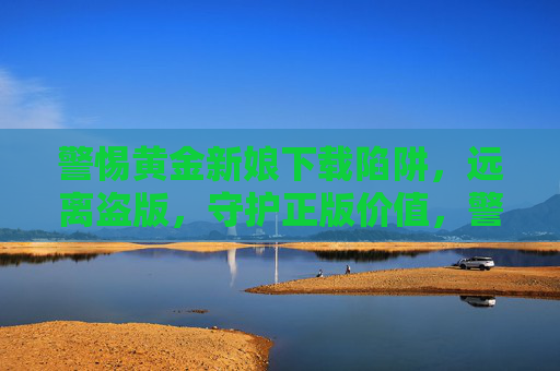 警惕黄金新娘下载陷阱，远离盗版，守护正版价值，警惕黄金新娘下载陷阱，远离盗版守护正版价值