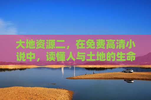 大地资源二,在免费高清小说中,读懂人与土地的生命共鸣,在免费小说中,读懂大地的生命共鸣 大地资源二,在免费高清小说中,读懂人与土地的生命共鸣,在免费小说中,读懂大地的生命共鸣