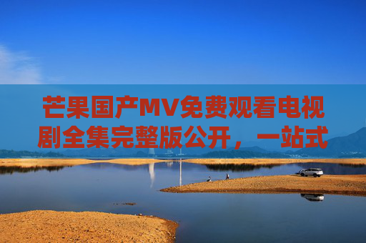 芒果国产MV免费观看电视剧全集完整版公开,一站式畅享优质国产影视盛宴,一站式芒果免费观看国产影视MV与电视剧全集完整版 芒果国产MV免费观看电视剧全集完整版公开,一站式畅享优质国产影视盛宴,一站式芒果免费观看国产影视MV与电视剧全集完整版