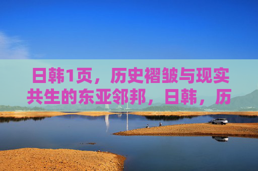 日韩1页，历史褶皱与现实共生的东亚邻邦，日韩，历史褶皱与现实共生的东亚邻邦
