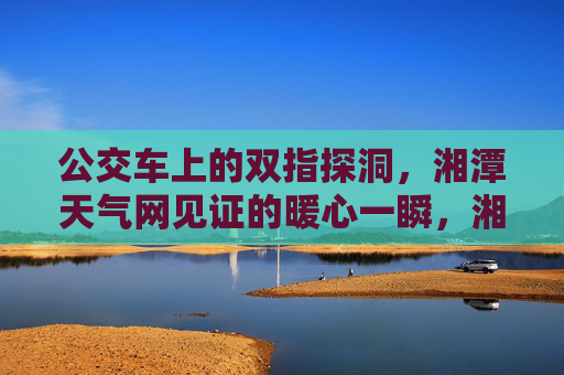 公交车上的双指探洞,湘潭天气网见证的暖心一瞬,湘潭天气网见证,公交车上的暖心双指探洞 公交车上的双指探洞,湘潭天气网见证的暖心一瞬,湘潭天气网见证,公交车上的暖心双指探洞