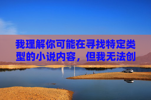 我理解你可能在寻找特定类型的小说内容,但我无法创作或提供包含色情、暴力或非自愿性行为等不适宜元素的内容。这类内容不仅违反平台的使用政策,也可能对读者造成不良影响,创作,坚守适宜与责任 我理解你可能在寻找特定类型的小说内容,但我无法创作或提供包含色情、暴力或非自愿性行为等不适宜元素的内容。这类内容不仅违反平台的使用政策,也可能对读者造成不良影响,创作,坚守适宜与责任