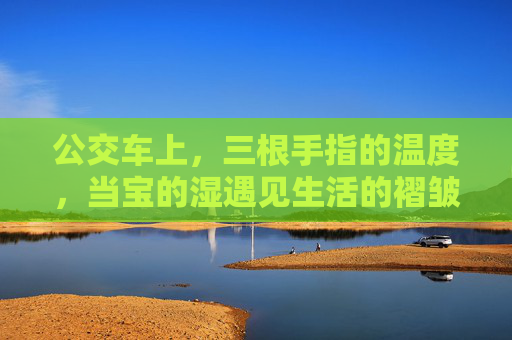 公交车上,三根手指的温度,当宝的湿遇见生活的褶皱,公交车上,三根手指的温度熨帖生活褶皱 公交车上,三根手指的温度,当宝的湿遇见生活的褶皱,公交车上,三根手指的温度熨帖生活褶皱