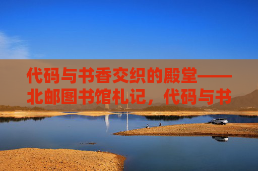 代码与书香交织的殿堂——北邮图书馆札记,代码与书香交织的殿堂——北邮图书馆札记 代码与书香交织的殿堂——北邮图书馆札记,代码与书香交织的殿堂——北邮图书馆札记