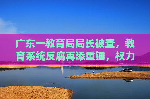 广东一教育局局长被查，教育系统反腐再添重锤，权力监督不容灯下黑，广东教育局局长被查 教育系统反腐再添重锤