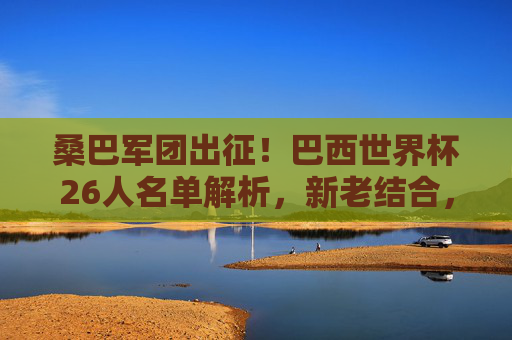 桑巴军团出征！巴西世界杯26人名单解析，新老结合，剑指大力神杯，桑巴军团出征世界杯，26人名单新老结合剑指大力神杯