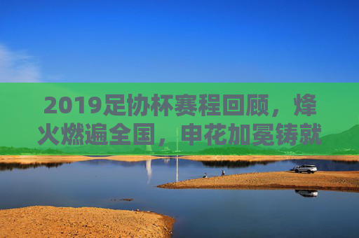 2019足协杯赛程回顾，烽火燃遍全国，申花加冕铸就辉煌，2019足协杯回顾，申花加冕铸就辉煌