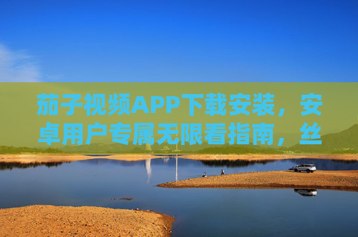 茄子视频APP下载安装，安卓用户专属无限看指南，丝瓜平台助你畅享影视盛宴，茄子视频APP安卓专属无限看指南，畅享丝瓜平台影视盛宴