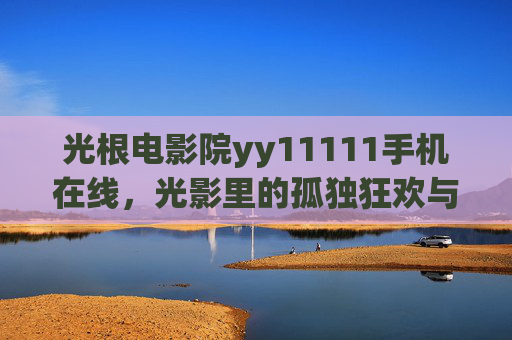 光根电影院yy11111手机在线，光影里的孤独狂欢与数字时代的情感慰藉，光影里的孤独狂欢，数字时代的情感慰藉