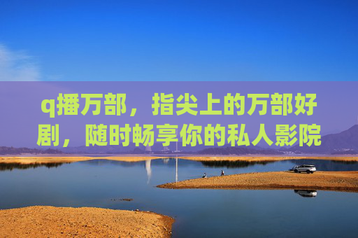 q播万部，指尖上的万部好剧，随时畅享你的私人影院，指尖私人影院，万部好剧随时畅享