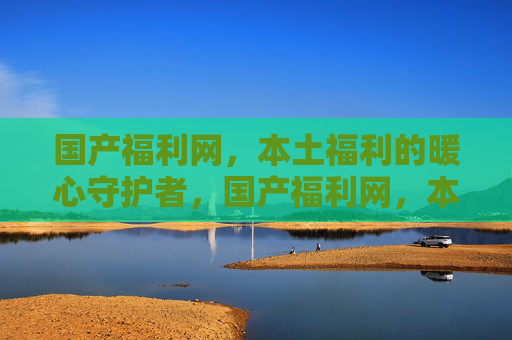 国产福利网，本土福利的暖心守护者，国产福利网，本土福利的暖心守护者