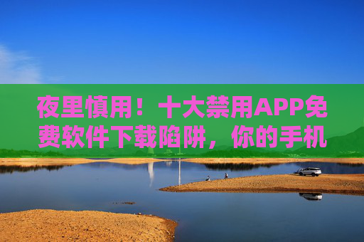 夜里慎用！十大禁用APP免费软件下载陷阱，你的手机正被盯上！警惕！十大禁用APP免费软件下载陷阱，手机正被盯上！