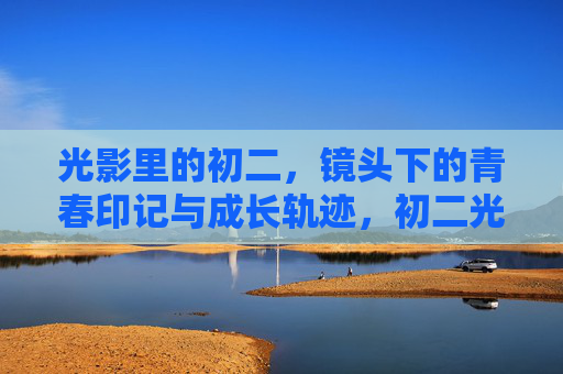 光影里的初二，镜头下的青春印记与成长轨迹，初二光影，镜头下的青春成长轨迹