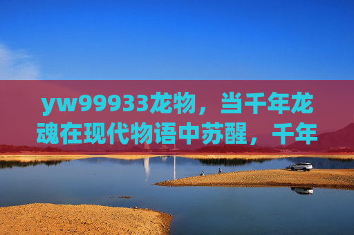 yw99933龙物，当千年龙魂在现代物语中苏醒，千年龙魂现代苏醒