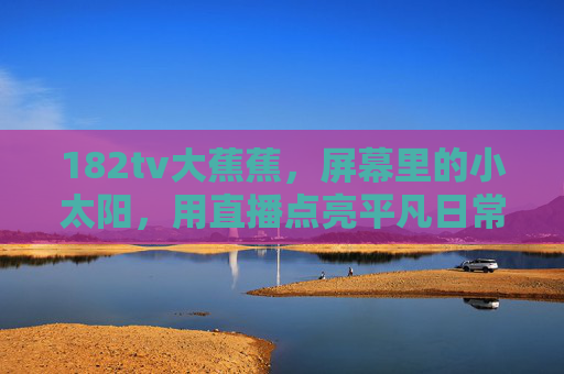 182tv大蕉蕉，屏幕里的小太阳，用直播点亮平凡日常，182tv大蕉蕉，屏幕小太阳，直播点亮平凡日常
