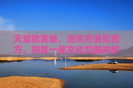 天堂欧美城，当东方遇见西方，构筑一座文化交融的梦幻之城，天堂欧美城，东方西方的梦幻交融