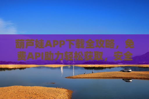 葫芦娃APP下载全攻略，免费API助力轻松获取，安全高效无门槛