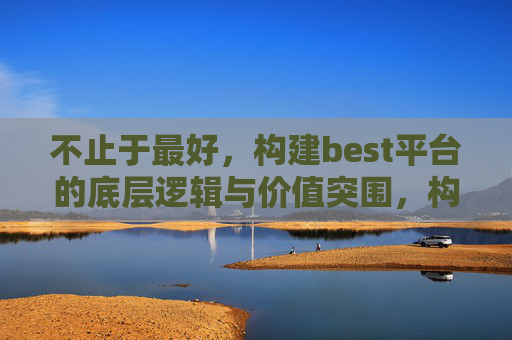 不止于最好，构建best平台的底层逻辑与价值突围，构建best平台，不止于最好的底层逻辑与价值突围