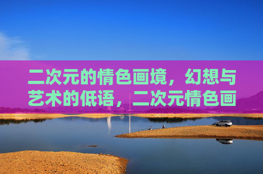 二次元的情色画境，幻想与艺术的低语，二次元情色画境，幻想与艺术的低语