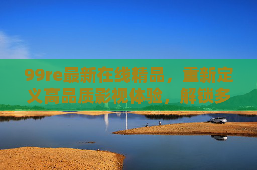 99re最新在线精品，重新定义高品质影视体验，解锁多元内容新可能，99re最新在线精品，重新定义高品质影视体验，解锁多元内容新可能