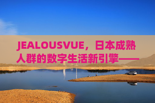 JEALOUSVUE，日本成熟人群的数字生活新引擎——50+APP如何重塑银发一代的日常？JEALOUSVUE，日本成熟人群的数字生活新引擎，重塑银发一代日常