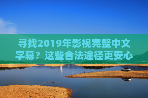 寻找2019年影视完整中文字幕？这些合法途径更安心，2019年影视中文字幕，合法途径安心获取