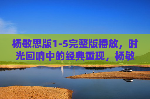 杨敏思版1-5完整版播放，时光回响中的经典重现，杨敏思版1-5，时光回响的经典重现
