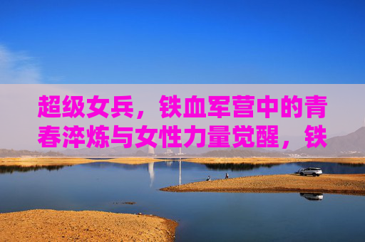 超级女兵，铁血军营中的青春淬炼与女性力量觉醒，铁血淬炼青春，超级女兵的女性力量觉醒