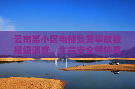 云南某小区电梯坠落事故被提级调查，生命安全警钟再敲响，云南电梯坠落事故提级调查，生命安全警钟再响