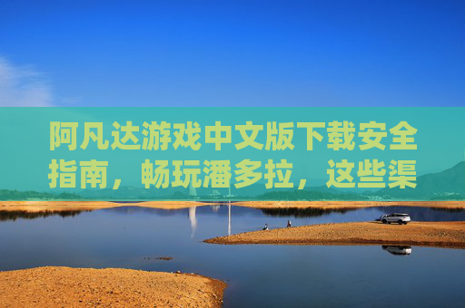 阿凡达游戏中文版下载安全指南，畅玩潘多拉，这些渠道靠谱！阿凡达游戏中文版安全下载，靠谱渠道畅玩潘多拉