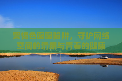 警惕色图图陷阱，守护网络空间的清朗与青春的健康