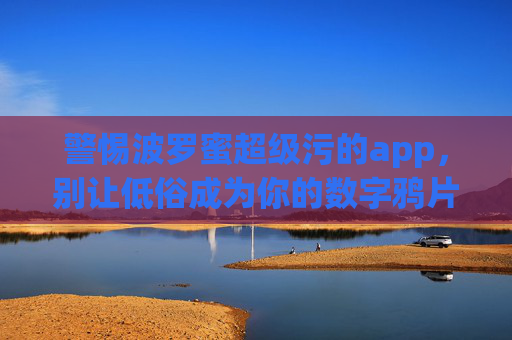 警惕波罗蜜超级污的app，别让低俗成为你的数字鸦片，警惕波罗蜜超级污app，别让低俗成数字鸦片