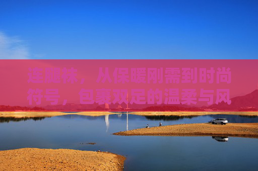 连腿袜，从保暖刚需到时尚符号，包裹双足的温柔与风潮，连腿袜，从保暖刚需到时尚符号的温柔蜕变