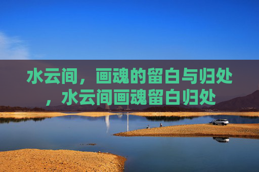 水云间，画魂的留白与归处，水云间画魂留白归处
